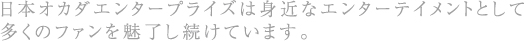 日本オカダエンタープライズは身近なエンターテイメントとして多くのファンを魅了し続けています。